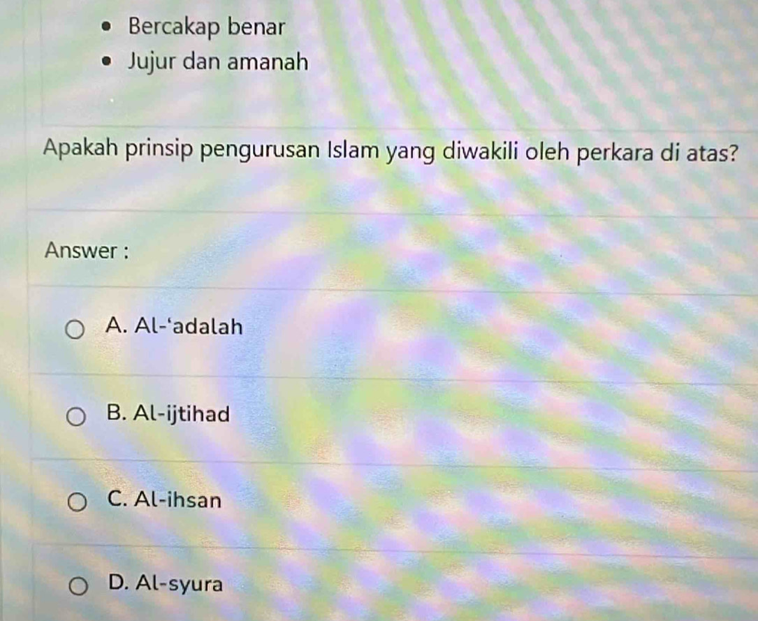 Bercakap benar
Jujur dan amanah
Apakah prinsip pengurusan Islam yang diwakili oleh perkara di atas?
Answer :
A. Al-‘adalah
B. Al-ijtihad
C. Al-ihsan
D. Al-syura