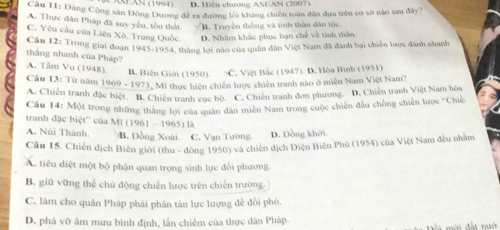 A SÉAn (1994) D. Hiến chương ASEAN (2007).
Câu 11: Đảng Cộng sân Đông Dương đề ra đường lối khảng chiến toàn dân dựa trên cơ sở nào sau đây?
A. Thực dân Pháp đã suy yếu, tồn thất B. Truyền thống và tình thần dân tộc.
C. Yêu cầu của Liên Xô, Trung Quốc. D. Nhằm khắc phục hạn chế về tinh thần
Cầu 12: Trong giai đoạn 1945-1954, thắng lợi nào của quân dân Việt Nam đã đánh bại chiến lược đánh nhanh
thắng nhanh của Pháp?
A. Tầm Vu (1948). B. Biên Giới (1950). C.  Việt Bắc (1947). D. Hòa Bình (1951)
Câu 13: Từ năm 1969 - 1973, Mĩ thực hiện chiến lược chiến tranh nào ở miền Nam Việt Nam?
A. Chiến tranh đặc biệt. B. Chiến tranh cục bộ. C. Chiến tranh đơn phương. D. Chiến tranh Việt Nam hóa
Câu 14: Một trong những thắng lợi của quân dân miền Nam trong cuộc chiến đầu chống chiến lược ''Chiế
tranh đặc biệt'' của Mĩ (1961 - 1965) là
A. Núi Thành. B. Đồng Xoài. C. Vạn Tường. D. Đồng khởi.
Câu 15. Chiến dịch Biên giới (thu - đông 1950) và chiến dịch Điện Biên Phủ (1954) của Việt Nam đều nhằm
A. tiêu điệt một bộ phận quan trọng sinh lực đối phương.
B. giữ vững thể chủ động chiến lược trên chiến trường.
C. làm cho quân Pháp phải phân tán lực lượng để đối phó,
D. phá vỡ âm mưu bình định, lần chiếm của thực dân Pháp.
mới đất nướ