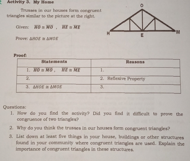 Activity 3. My Home
Trusses in our houses form congruent
triangles similar to the picture at the right.
Given: overline HO≌ overline MO,overline HE≌ overline ME
Prove: △ HOE≌ △ MOE
Proof:
Questions:
1. How do you find the activity? Did you find it difficult to prove the
congruence of two triangles?
2. Why do you think the trusses in our houses form congruent triangles?
3. List down at least five things in your house, buildings or other structures
found in your community where congruent triangles are used. Explain the
importance of congruent triangles in these structures.