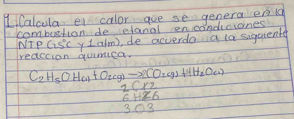 HCalcola el calor aue se genera eng 
combustion de etanol encondcones 
Nte C25°C y 1atm) ,de acverda a (a sigciente 
reaccion qumica.
C_2H_5OH_(1)+O_2(g)to 2CO_2(g)+4H_2O_(1)
beginarrayr 2(12 6+126 303 hline endarray