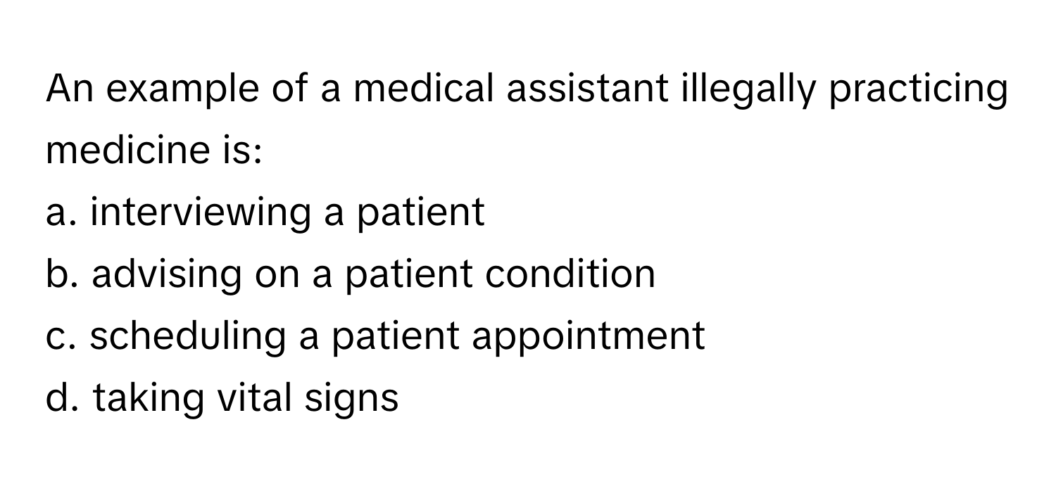 An example of a medical assistant illegally practicing medicine is:

a. interviewing a patient
b. advising on a patient condition
c. scheduling a patient appointment
d. taking vital signs