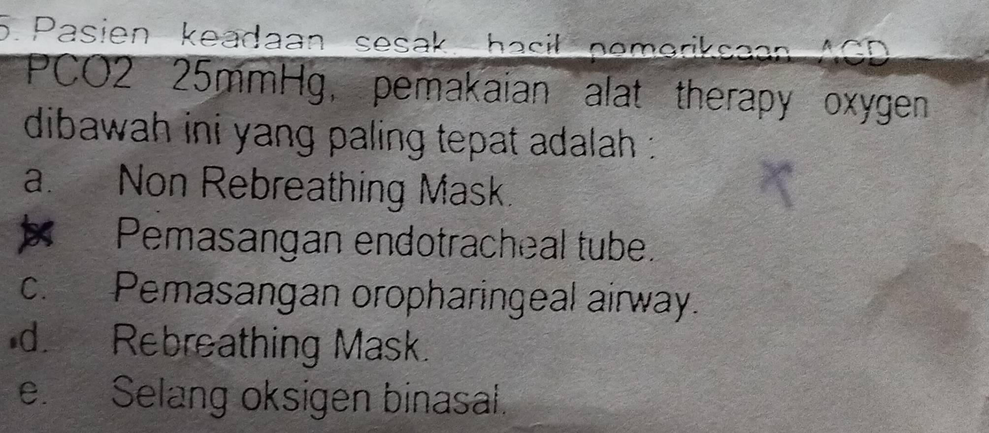 Pasien keadaan sesak, hasil pemeriksaan ACD
PCO2 25mmHg, pemakaian alat therapy oxygen
dibawah ini yang paling tepat adalah :
a. Non Rebreathing Mask.
Pemasangan endotracheal tube.
c. Pemasangan oropharingeal airway.
d. Rebreathing Mask.
e. Selang oksigen binasal.