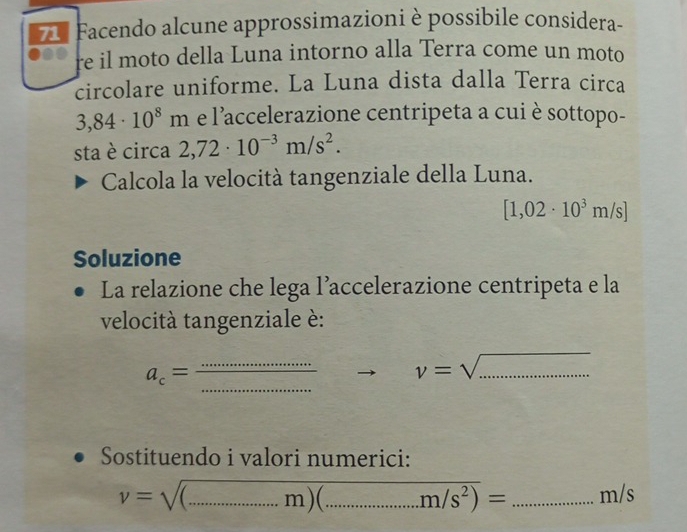 Facendo alcune approssimazioni è possibile considera- 
re il moto della Luna intorno alla Terra come un moto 
circolare uniforme. La Luna dista dalla Terra circa
3,84· 10^8m e l'accelerazione centripeta a cui è sottopo- 
sta è circa 2,72· 10^(-3)m/s^2. 
Calcola la velocità tangenziale della Luna.
[1,02· 10^3m/s]
Soluzione 
La relazione che lega l’accelerazione centripeta e la 
velocità tangenziale è:
a_c= (...)/...  _ to v=sqrt(.............) _ 
Sostituendo i valori numerici:
v=sqrt((...m)(...m/s^2))= _ m/s