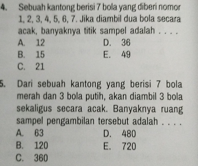 Sebuah kantong berisi 7 bola yang diberi nomor
1, 2, 3, 4, 5, 6, 7. Jika diambil dua bola secara
acak, banyaknya titik sampel adalah . . . .
A. 12 D. 36
B. 15 E. 49
C. 21
5. Dari sebuah kantong yang berisi 7 bola
merah dan 3 bola putih, akan diambil 3 bola
sekaligus secara acak. Banyaknya ruang
sampel pengambilan tersebut adalah . . . .
A. 63 D. 480
B. 120 E. 720
C. 360