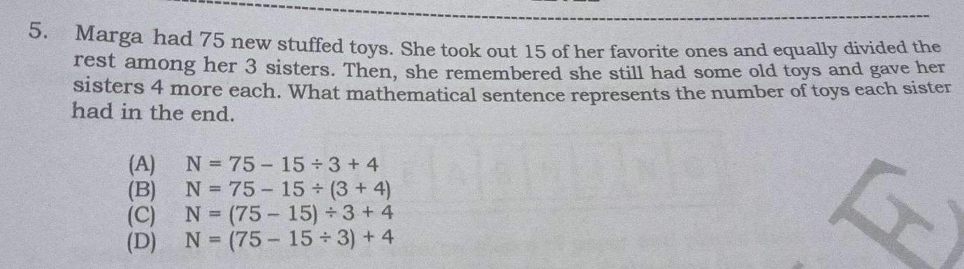 Marga had 75 new stuffed toys. She took out 15 of her favorite ones and equally divided the
rest among her 3 sisters. Then, she remembered she still had some old toys and gave her
sisters 4 more each. What mathematical sentence represents the number of toys each sister
had in the end.
(A) N=75-15/ 3+4
(B) N=75-15/ (3+4)
(C) N=(75-15)/ 3+4
(D) N=(75-15/ 3)+4