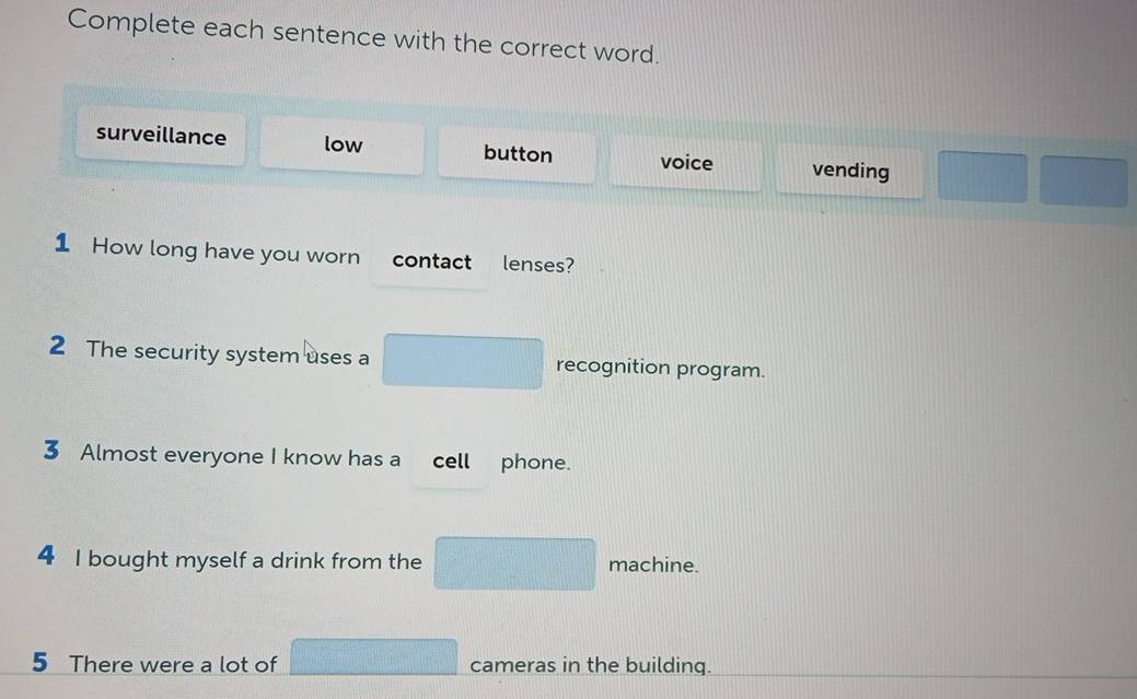 Complete each sentence with the correct word.
surveillance low button voice vending
1 How long have you worn contact lenses?
2 The security system uses a x_1+x_2= □ /□   recognition program.
3 Almost everyone I know has a cell phone.
4 I bought myself a drink from the =□° frac  machine.
5 There were a lot of □ cameras in the building.