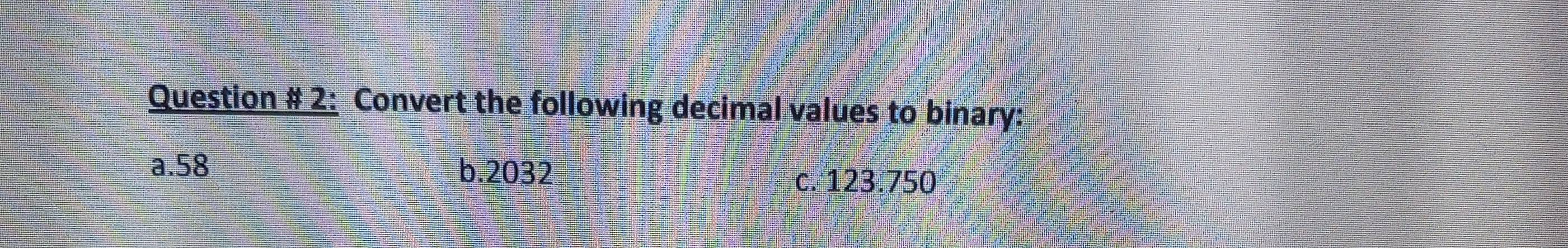 Question # 2: Convert the following decimal values to binary: 
a. 58 b. 2032
c. 123.750