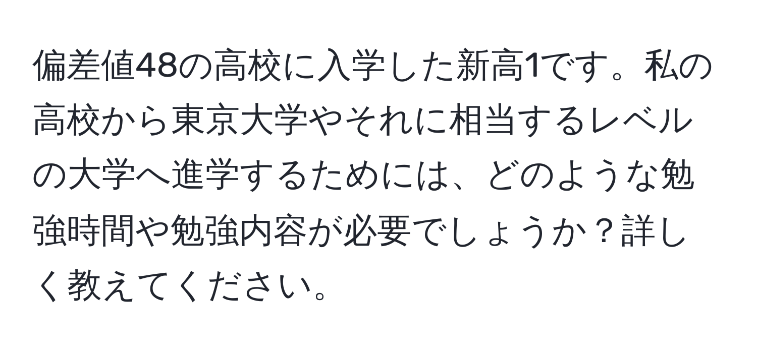 偏差値48の高校に入学した新高1です。私の高校から東京大学やそれに相当するレベルの大学へ進学するためには、どのような勉強時間や勉強内容が必要でしょうか？詳しく教えてください。