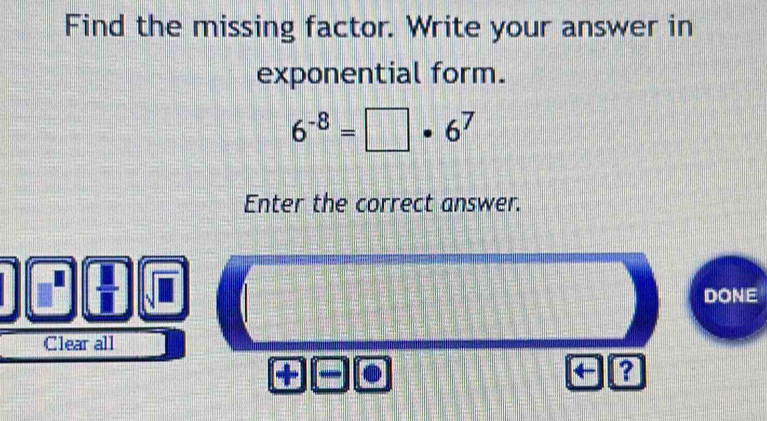 Find the missing factor. Write your answer in 
exponential form.
6^(-8)=□ · 6^7
Enter the correct answer. 
DONE 
Clear all 
+ 
a