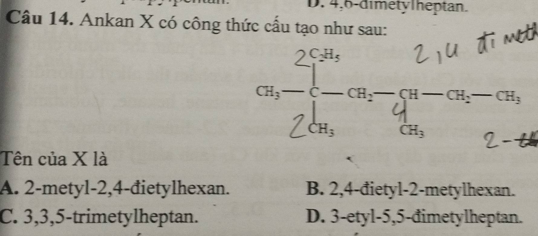 4, 6 -dimety Theptan.
Câu 14. Ankan X có công thức cầu tạo như sau:

Tên của X là
A. 2 -metyl -2, 4 -đietylhexan. B. 2, 4 -đietyl -2 -metylhexan.
C. 3, 3, 5 -trimetylheptan. D. 3 -etyl -5, 5 -đimetylheptan.