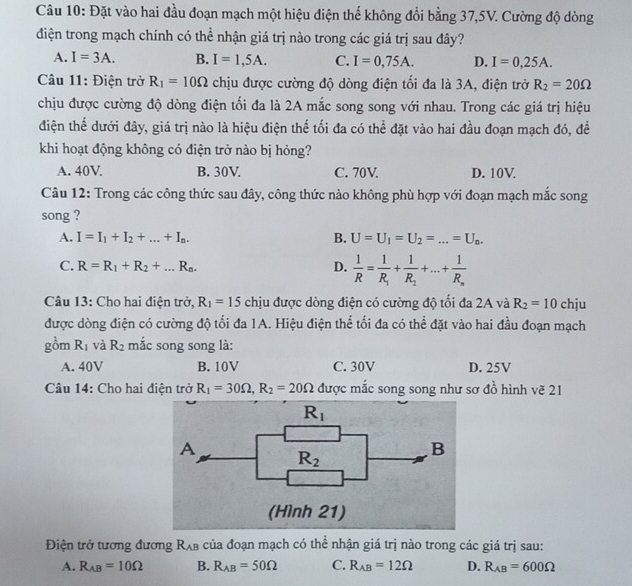 Đặt vào hai đầu đoạn mạch một hiệu điện thể không đổi bằng 37,5V. Cường độ dòng
điện trong mạch chính có thể nhận giá trị nào trong các giá trị sau đây?
A. I=3A. B. I=1,5A. C. I=0,75A. D. I=0,25A.
Câu 11: Điện trở R_1=10Omega chịu được cường độ dòng điện tối đa là 3A, điện trở R_2=20Omega
chịu được cường độ dòng điện tối đa là 2A mắc song song với nhau. Trong các giá trị hiệu
điện thể dưới đây, giá trị nào là hiệu điện thể tối đa có thể đặt vào hai đầu đoạn mạch đó, đề
khi hoạt động không có điện trở nào bị hỏng?
A. 40V B. 30V. C. 70V. D. 10V
Câu 12: Trong các công thức sau đây, công thức nào không phù hợp với đoạn mạch mắc song
song ?
A. I=I_1+I_2+...+I_n. B. U=U_1=U_2=...=U_n.
C. R=R_1+R_2+...R_n. D.  1/R =frac 1R_1+frac 1R_2+...+frac 1R_n
Câu 13: Cho hai điện trở, R_1=15 chịu được dòng điện có cường độ tối đa 2A và R_2=10 chju
được dòng điện có cường độ tối đa 1A. Hiệu điện thể tối đa có thể đặt vào hai đầu đoạn mạch
gồm R_1 và R_2 mắc song song là:
A. 40V B. 10V C. 30V D. 25V
Câu 14: Cho hai điện trở R_1=30Omega ,R_2=20Omega được mắc song song như sơ đồ hình vẽ 21
Điện trở tương đương R_AB của đoạn mạch có thể nhận giá trị nào trong các giá trị sau:
A. R_AB=10Omega B. R_AB=50Omega C. R_AB=12Omega D. R_AB=600Omega