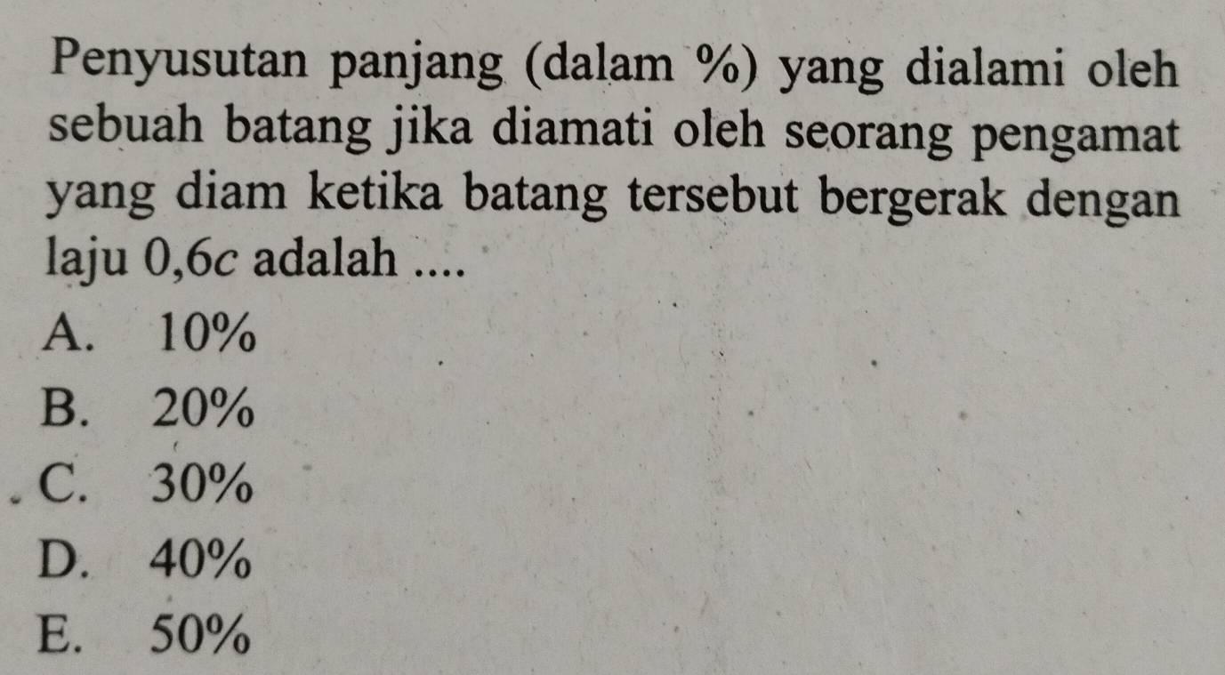 Penyusutan panjang (dalam %) yang dialami oleh
sebuah batang jika diamati oleh seorang pengamat
yang diam ketika batang tersebut bergerak dengan
laju 0,6c adalah ....
A. 10%
B. 20%
C. 30%
D. 40%
E. 50%