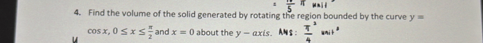 =frac 5π unil
4. Find the volume of the solid generated by rotating the region bounded by the curve y=
cos x, 0≤ x≤  π /2  and x=0 about the y-axis. ANS :  π^2/4 unit^2