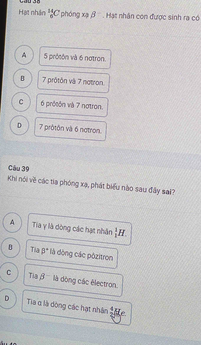 Cầu 38
Hạt nhân _6^((14)C phóng xạ beta ^-). Hạt nhân con được sinh ra có
A 5 prôtôn và 6 notron.
B 7 prôtôn và 7 notron.
C 6 prôtôn và 7 notron.
D 7 prôtôn và 6 notron.
Câu 39
Khi nói về các tia phóng xạ, phát biểu nào sau đây sai?
A Tia γ là dòng các hạt nhân _1^(1H.
B Tia beta ^+) là dòng các pôzitron
C Tia β là dòng các êlectron.
D Tia α là dòng các hạt nhân  4/- endarray e.
â