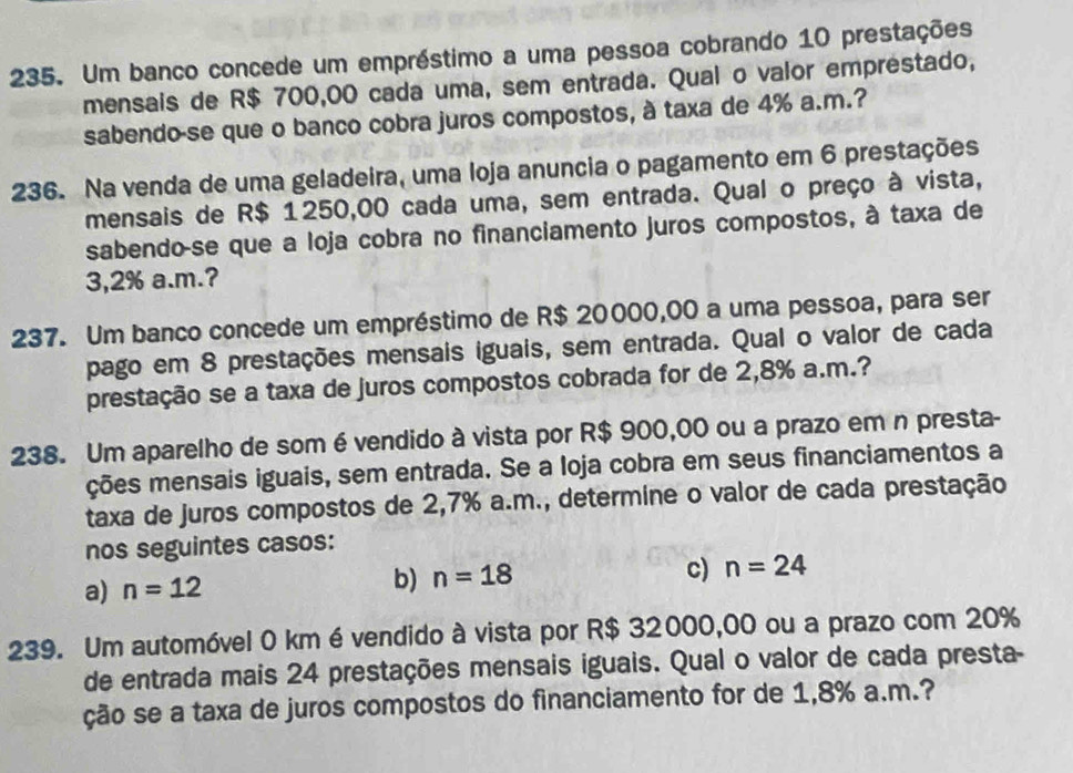 Um banco concede um empréstimo a uma pessoa cobrando 10 prestações
mensais de R$ 700,00 cada uma, sem entrada. Qual o valor emprestado,
sabendo-se que o banco cobra juros compostos, à taxa de 4% a.m.?
236. Na venda de uma geladeira, uma loja anuncia o pagamento em 6 prestações
mensais de R$ 1250,00 cada uma, sem entrada. Qual o preço à vista,
sabendo-se que a loja cobra no financiamento juros compostos, à taxa de
3,2% a.m.?
237. Um banco concede um empréstimo de R$ 20000,00 a uma pessoa, para ser
pago em 8 prestações mensais iguais, sem entrada. Qual o valor de cada
prestação se a taxa de juros compostos cobrada for de 2,8% a.m.?
238. Um aparelho de som é vendido à vista por R$ 900,00 ou a prazo em n presta-
ções mensais iguais, sem entrada. Se a loja cobra em seus financiamentos a
taxa de juros compostos de 2,7% a.m., determine o valor de cada prestação
nos seguintes casos:
c)
a) n=12
b) n=18 n=24
239. Um automóvel 0 km évendido à vista por R$ 32000,00 ou a prazo com 20%
de entrada mais 24 prestações mensais iguais. Qual o valor de cada presta-
ção se a taxa de juros compostos do financiamento for de 1,8% a.m.?