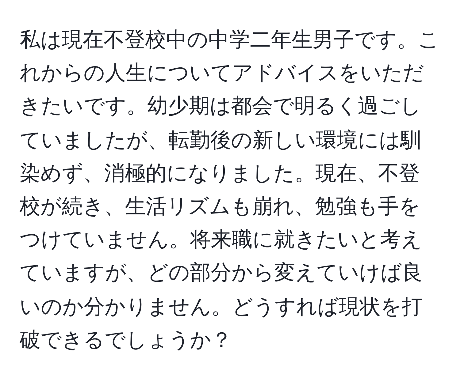 私は現在不登校中の中学二年生男子です。これからの人生についてアドバイスをいただきたいです。幼少期は都会で明るく過ごしていましたが、転勤後の新しい環境には馴染めず、消極的になりました。現在、不登校が続き、生活リズムも崩れ、勉強も手をつけていません。将来職に就きたいと考えていますが、どの部分から変えていけば良いのか分かりません。どうすれば現状を打破できるでしょうか？