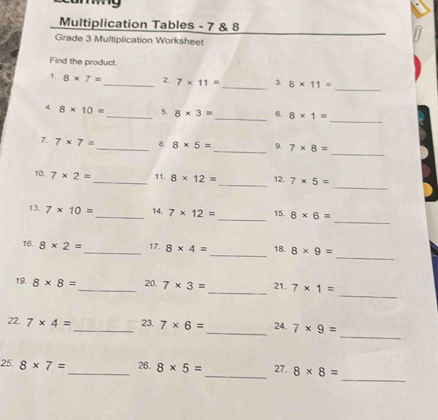 Multiplication Tables - 7 & 8 
Grade 3 Multiplication Worksheet 
Find the product. 
_ 
1、 8* 7=
_2. 7* 11= _3. 8* 11=
4. 8* 10=
_ 
_5. 8* 3= _6. 8* 1=
_ 
7. 7* 7=
_8. 8* 5= _9. 7* 8=
_ 
10. 7* 2=
_11. 8* 12= _12. 7* 5=
_ 
13. 7* 10= _ 14. 7* 12= _ 8* 6=
15. 
_ 
16. 8* 2= _ 17. 8* 4= _18. 8* 9=
_ 
19. 8* 8= _ 20. 7* 3= _ 21. 7* 1=
_ 
22. 7* 4= _23. 7* 6= _24. 7* 9=
_ 
25. 8* 7= _ 26. 8* 5= _ 27. 8* 8=