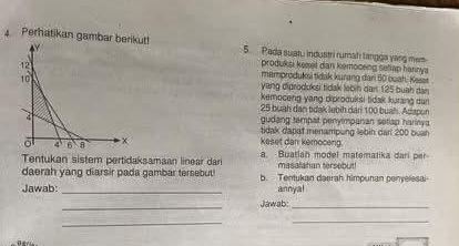 Perhatikan gambar berikut! 5. Pada suatu industri rumah tangga yang mem
produksi keeet dan kemoceng sellap harnya
mamoroduksi tidvk kurang dari 60 boah. Keset
yang diprodokşi tidak lebin dan 125 buah dan
kemoceng yang diproduksi tidak kurang dun
25 buah dân tdak lebih dan 100 buáh. Adapun
gudang tempat penylmpanan setiap hariny a
tidak dapat menampung lebin darl 200 bush
keset dan kemoceng.
Tentukan sistem pertidaksamaan linear dar a. Buatlan model matematika darí per
masalatian tersebut!
daerah yang diarsir pada gambar tersebut! b. Tentukan daerah himpunan penyelesai
Jawab:_ annyal
_
Jawab:_
__