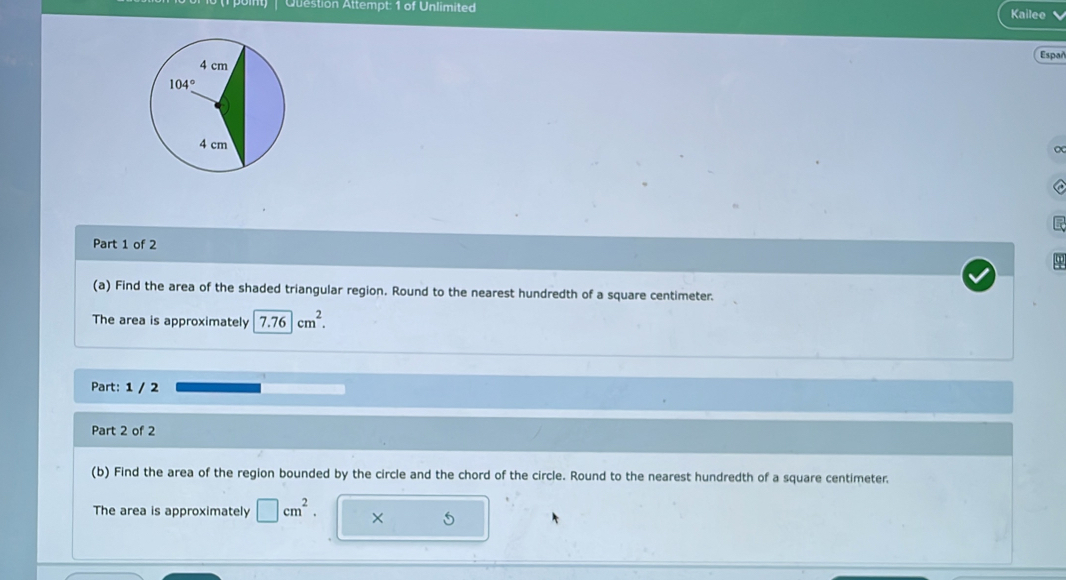 Qtestion Attempt: 1 of Unlimited
Kailee
Españ
Part 1 of 2
(a) Find the area of the shaded triangular region. Round to the nearest hundredth of a square centimeter.
The area is approximately 7.76cm^2.
Part: 1 / 2
Part 2 of 2
(b) Find the area of the region bounded by the circle and the chord of the circle. Round to the nearest hundredth of a square centimeter.
The area is approximately □ cm^2. × 5