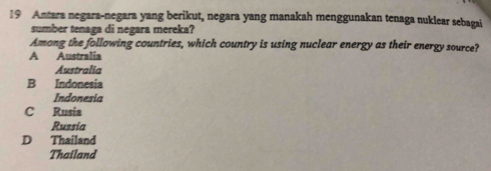 Antara negara-negara yang berikut, negara yang manakah menggunakan tenaga nuklear sebagai
sumber tenaga di negara mereka?
Among the following countries, which country is using nuclear energy as their energy source?
A Australia
Australia
B Indonesia
Indonesia
C Rusia
Russia
D Thailand
Thailand