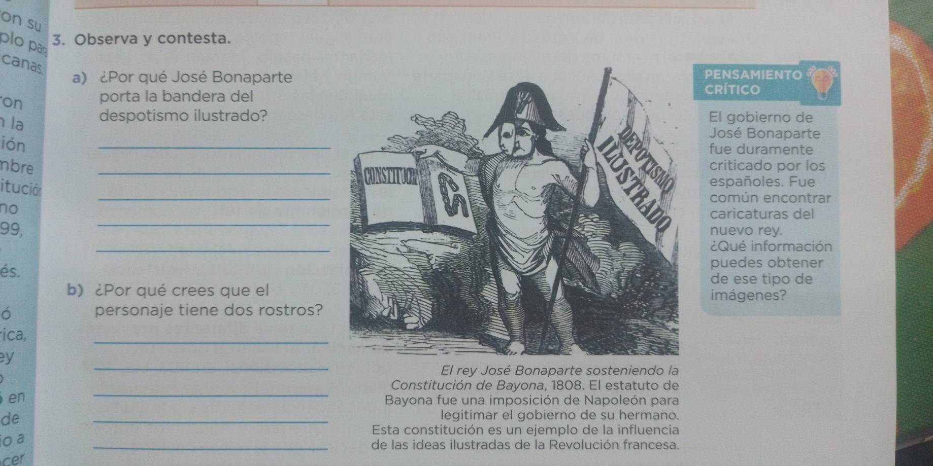 on su 
plo pa 
3. Observa y contesta. 
canas 
a) ¿Por qué José BonapartePENSAMIENTO 
CRítico 
on 
porta la bandera del 
la 
despotismo ilustrado?El gobierno de 
José Bonaparte 
ión 
_ 
fue duramente 
nbrecriticado por los 
itució 
españoles. Fue 
_ 
común encontrar 
no 
_ 
caricaturas del 
99,nuevo rey. 
_ 
¿Qué información 
puedes obtener 
és. de ese tipo de 
b) ¿Por qué crees que el 
imágenes? 
ó personaje tiene dos rostros? 
ica, 
_ 
_ 
y 
El rey José Bonaparte sosteniendo la 
_ 
Constitución de Bayona, 1808. El estatuto de 
en 
Bayona fue una imposición de Napoleón para 
de 
_legitimar el gobierno de su hermano. 
io a 
Esta constitución es un ejemplo de la influencia 
_de las ideas ilustradas de la Revolución francesa. 
cer