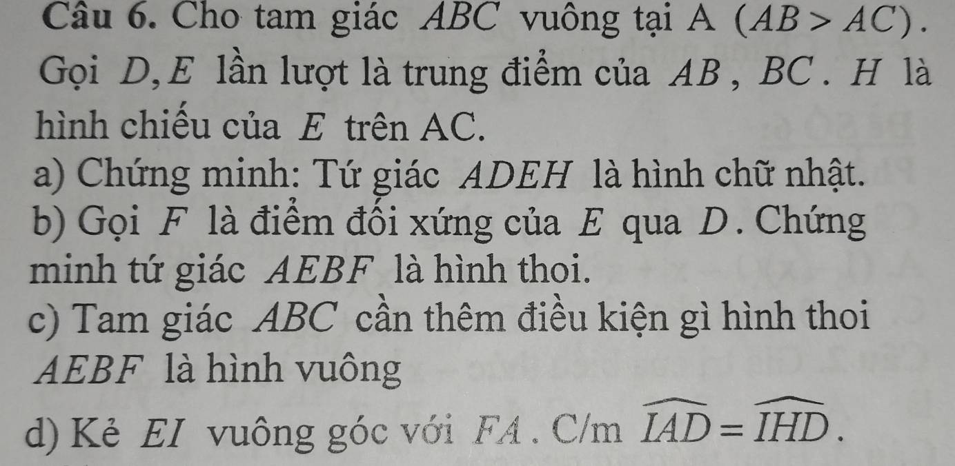 Cho tam giác ABC vuông tại A(AB>AC). 
Gọi D, E lần lượt là trung điểm của AB , BC. H là 
hình chiếu của E trên AC. 
a) Chứng minh: Tứ giác ADEH là hình chữ nhật. 
b) Gọi F là điểm đối xứng của E qua D. Chứng 
minh tứ giác AEBF là hình thoi. 
c) Tam giác ABC cần thêm điều kiện gì hình thoi
AEBF là hình vuông 
d) Kẻ EI vuông góc với FA . C/m widehat IAD=widehat IHD.