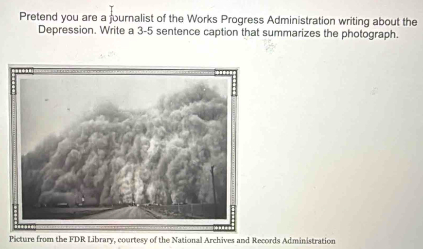 Pretend you are a fournalist of the Works Progress Administration writing about the 
Depression. Write a 3-5 sentence caption that summarizes the photograph. 
Picture from the FDR Library, courtesy of the National Archives and Records Administration