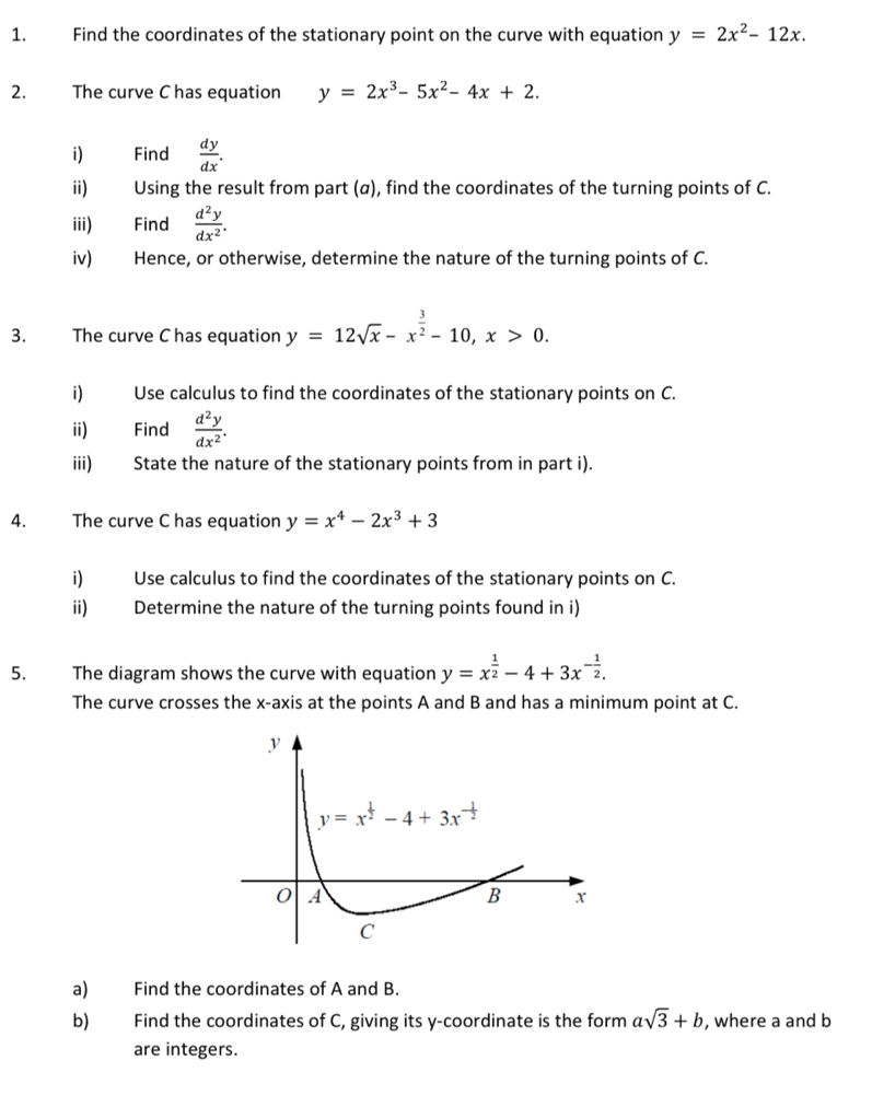 Find the coordinates of the stationary point on the curve with equation y=2x^2-12x.
2. The curve C has equation y=2x^3-5x^2-4x+2.
i) Find  dy/dx .
ii) Using the result from part (α), find the coordinates of the turning points of C.
iii) Find  d^2y/dx^2 .
iv) Hence, or otherwise, determine the nature of the turning points of C.
3. The curve C has equation y=12sqrt(x)-x^(frac 3)2-10,x>0.
i) Use calculus to find the coordinates of the stationary points on C.
ii) Find  d^2y/dx^2 .
iii) State the nature of the stationary points from in part i).
4. The curve C has equation y=x^4-2x^3+3
i) Use calculus to find the coordinates of the stationary points on C.
ii) Determine the nature of the turning points found in i)
5. The diagram shows the curve with equation y=x^(frac 1)2-4+3x^(-frac 1)2.
The curve crosses the x-axis at the points A and B and has a minimum point at C.
a) Find the coordinates of A and B.
b) Find the coordinates of C, giving its y-coordinate is the form asqrt(3)+b , where a and b
are integers.