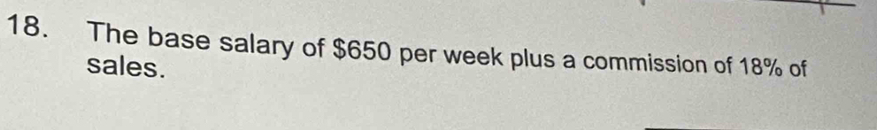 The base salary of $650 per week plus a commission of 18% of 
sales.