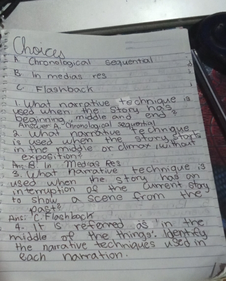 Choices
_
A. Chronological sequential
B. In medias res
C. Flashback
1. What narrative technique is
used when the story has
Beginning, middle and end?
Answer: A. Chronological sequential
a. What narrative technique
is used when the storystarts
in the middle or climax 1without
exposition?
Ans. B? In medias Res
3. What narrative technique is
used when the story has an
interruption of the current stary
to show a scene from the
past?
Ans: C. Flashback
4. It is referved as in the
middle of the things. ldentify
the narrative techniques used in
each narration.