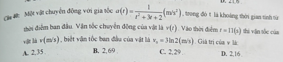 21.0 .
Cu 40: Một vật chuyển động với gia tốc a(t)= 1/t^2+3t+2 (m/s^2) , trong đó t là khoảng thời gian tính từ
thời điểm ban đầu. Vận tốc chuyển động của vật là v(t). Vào thời điểm t=11(s) thì vận tốc của
vật là v(m/s) , biết vận tốc ban đầu của vật là v_0=3ln 2(m/s). Giá trị của v là:
A. 2, 35. B. 2, 69. C. 2, 29. D. 2, 16.