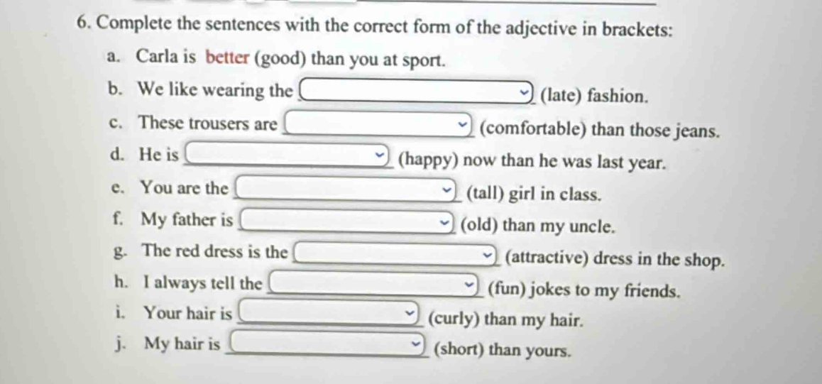 Complete the sentences with the correct form of the adjective in brackets: 
a. Carla is better (good) than you at sport. 
b. We like wearing the (late) fashion. 
c. These trousers are (comfortable) than those jeans. 
d. He is (happy) now than he was last year. 
e. You are the (tall) girl in class. 
f. My father is (old) than my uncle. 
g. The red dress is the (attractive) dress in the shop. 
h. I always tell the (fun) jokes to my friends. 
i. Your hair is (curly) than my hair. 
j. My hair is (short) than yours.