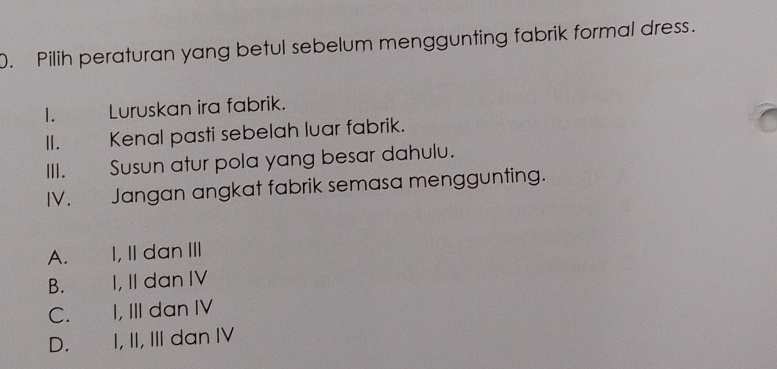 Pilih peraturan yang betul sebelum menggunting fabrik formal dress.
1. . Luruskan ira fabrik.
II. Kenal pasti sebelah luar fabrik.
III. Susun atur pola yang besar dahulu.
IV. Jangan angkat fabrik semasa menggunting.
A. I, II danIII
B. I, II dan IV
C. I, III dan IV
D. I, II, III dan IV