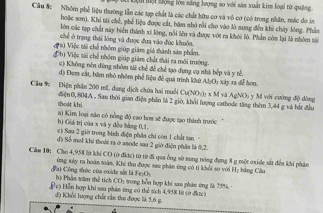 Kệm một lượng lớn năng lượng so với sản xuất kim loại từ quặng.
Câu 8: Nhôm phế liệu thường lẫn các tạp chất là các chất hữu cơ và vô cơ (có trong nhãn, mác do in
hoặc sơn). Khi tái chế, phế liệu được cắt, băm nhỏ rồi cho vào lò nung đến khi chảy lỏng. Phần
lớn các tạp chất này biến thành xỉ lỏng, nổi lên và được vớt ra khỏi lò. Phần còn lại là nhôm tái
chế ở trạng thái lỏng và được đưa vào đúc khuôn.
a va) Việc tái chế nhôm giúp giảm giá thành sản phẩm.
(b) Việc tái chế nhôm giúp giảm chất thải ra môi trường.
c) Không nên dùng nhôm tái chế để chế tạo dụng cụ nhà bếp và y tế.
d) Đem cắt, băm nhỏ nhôm phế liệu để quá trình khử Al_2O_3 xảy ra dễ hơn.
Câu 9: Điện phân 200 mL dung dịch chứa hai muối Cu(NO_3) 2* M và AgNO_3 y M với cường độ dòng
điện0,804A . Sau thời gian điện phân là 2 giờ, khối lượng cathode tăng thêm 3,44 g và bắt đầu
thoát khí.
a) Kim loại nào có nồng độ cao hơn sẽ được tạo thành trước
b) Giá trị của x và y đều bằng 0,1.
c) Sau 2 giờ trong bình điện phân chỉ còn 1 chất tan ~
d) Số mol khí thoát ra ở anode sau 2 giờ điện phân là 0,2.
Câu 10: Cho 4,958 lít khí CO (ở đktc) từ từ đi qua ống sứ nung nóng đựng 8 g một oxide sắt đến khi phản
ứng xảy ra hoàn toàn. Khí thu được sau phản ứng có tỉ khối so với H_2 bằng Câu
Va) Công thức của oxide sắt là Fe_2O_3.
b) Phần trăm thể tích CO_2 trong hỗn hợp khí sau phản ứng là 75%. ·
c) Hỗn hợp khí sau phản ứng có thể tích 4,958 lít (ở đktc).
d) Khối lượng chất rắn thu được là 5,6 g.