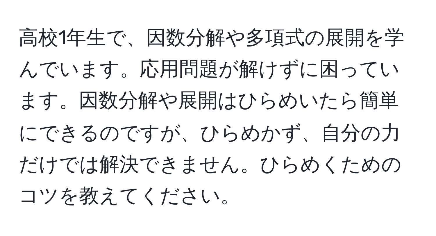 高校1年生で、因数分解や多項式の展開を学んでいます。応用問題が解けずに困っています。因数分解や展開はひらめいたら簡単にできるのですが、ひらめかず、自分の力だけでは解決できません。ひらめくためのコツを教えてください。