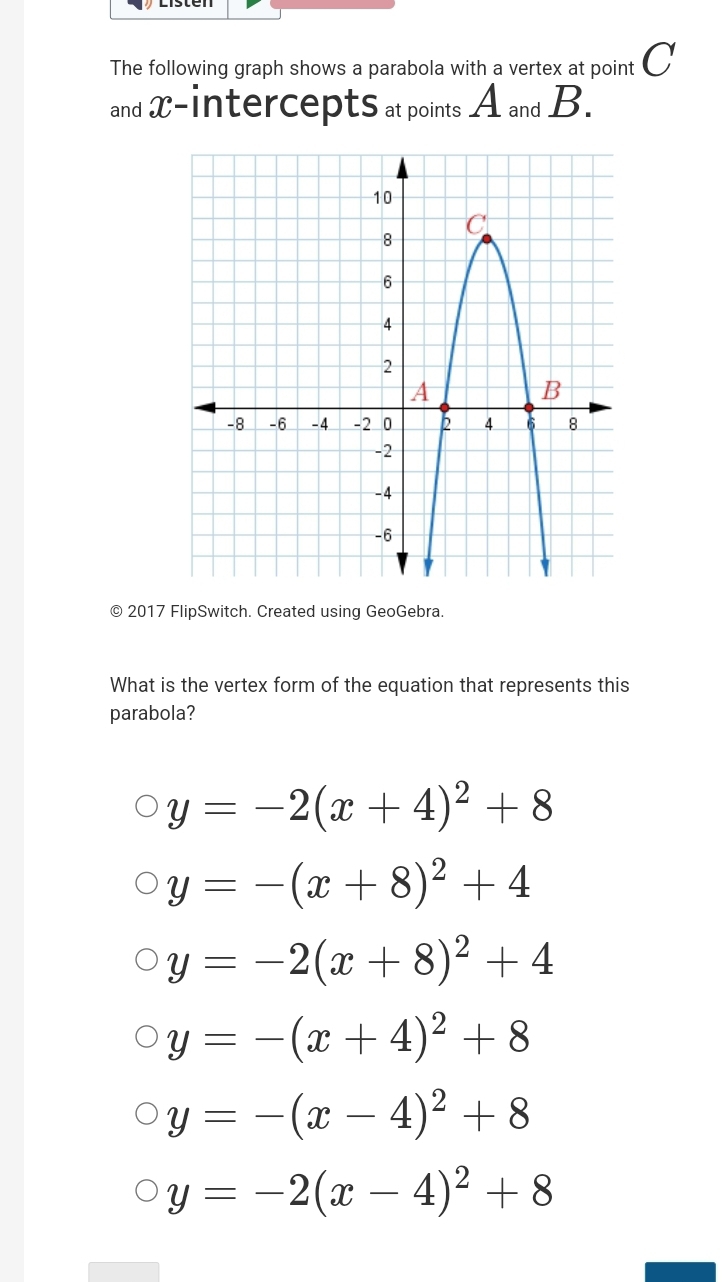 The following graph shows a parabola with a vertex at point 〇
and x - intercepts at points A and B.
© 2017 FlipSwitch. Created using GeoGebra.
What is the vertex form of the equation that represents this
parabola?
y=-2(x+4)^2+8
y=-(x+8)^2+4
y=-2(x+8)^2+4
y=-(x+4)^2+8
y=-(x-4)^2+8
y=-2(x-4)^2+8