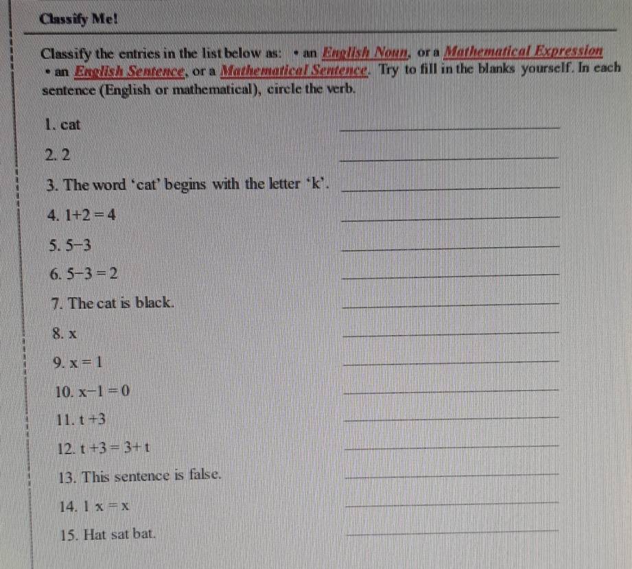 Classify Me! 
Classify the entries in the list below as: • an English Noun, or a Mathematical Expression 
• an English Sentence, or a Mathematical Sentence. Try to fill in the blanks yourself. In each 
sentence (English or mathematical), circle the verb. 
1. cat 
_ 
2. 2
_ 
3. The word ‘cat’ begins with the letter ‘k’._ 
4. 1+2=4
_ 
5. 5-3
_ 
6. 5-3=2
_ 
7. The cat is black. 
_ 
8. x
_ 
9. x=1
_ 
10. x-1=0
_ 
11. t+3
_ 
12. t+3=3+t
_ 
13. This sentence is false._ 
14. Ix=x
_ 
15. Hat sat bat. 
_