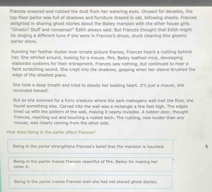 Frances sneezed and rubbed the dust from her watering eyes. Unused for decades, the
top-floor parlor was full of shadows and furniture draped in old, billowing sheets. Frances
delighted in sharing ghost stories about the Bailey mansion with the other house girls.
"Ghosts? Stuff and nonsense!" Edith always said. But Frances thought that Edith might
be singing a different tune if she were in Frances's shoes, stuck cleaning this gloomy
parlor alone.
Running her feather duster over ornate picture frames, Frances heard a rustling behind
her. She whirled around, looking for a mouse. Mrs. Bailey loathed mice, developing
elaborate systems for their entrapment. Frances saw nothing, but continued to hear a
faint scratching sound. She crept into the shadows, gasping when her sleeve brushed the
edge of the sheeted piano.
She took a deep breath and tried to steady her beating heart. It's just a mouse, she
reminded herself.
But as she scanned for a furry creature where the dark mahogany wall met the floor, she
found something else. Carved into the wall was a rectangle a few feet high. The edges
lined up with the pattern of the wall, making it nearly invisible. A hidden door, thought
Frances, reaching out and touching a rusted latch. The rustling, now louder than any
mouse, was clearly coming from the other side.
How does being in the parlor affect Frances?
Being in the parlor strengthens Frances's belief that the mansion is haunted.
Being in the parlor makes Frances resentful of Mrs. Bailey for making her
clean it.
Being in the parlor makes Frances wish she had not shared ghost stories.