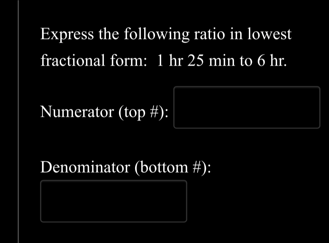 Express the following ratio in lowest 
fractional form: 1 hr 25 min to 6 hr. 
Numerator (top #): 
Denominator (bottom #):