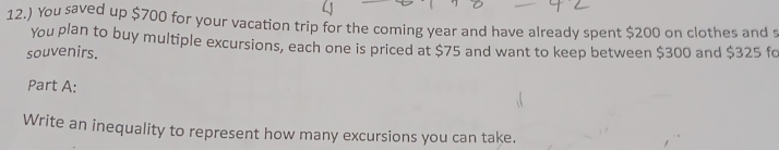 12.) You saved up $700 for your vacation trip for the coming year and have already spent $200 on clothes and s 
You plan to buy multiple excursions, each one is priced at $75 and want to keep between $300 and $325 fo 
souvenirs. 
Part A: 
Write an inequality to represent how many excursions you can take.