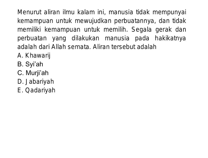 Menurut aliran ilmu kalam ini, manusia tidak mempunyai
kemampuan untuk mewujudkan perbuatannya, dan tidak
memiliki kemampuan untuk memilih. Segala gerak dan
perbuatan yang dilakukan manusia pada hakikatnya
adalah dari Allah semata. Aliran tersebut adalah
A. Khawarij
B. Syi'ah
C. Murji'ah
D. J abariyah
E. Qadariyah