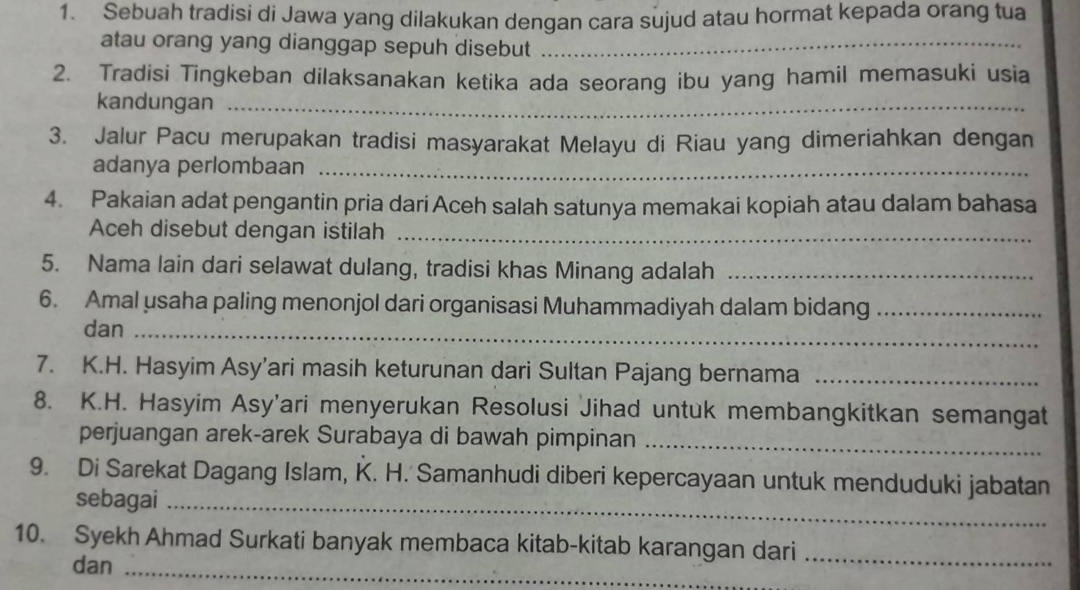 Sebuah tradisi di Jawa yang dilakukan dengan cara sujud atau hormat kepada orang tua 
atau orang yang dianggap sepuh disebut_ 
2. Tradisi Tingkeban dilaksanakan ketika ada seorang ibu yang hamil memasuki usia 
kandungan_ 
3. Jalur Pacu merupakan tradisi masyarakat Melayu di Riau yang dimeriahkan dengan 
adanya perlombaan_ 
4. Pakaian adat pengantin pria dari Aceh salah satunya memakai kopiah atau dalam bahasa 
Aceh disebut dengan istilah_ 
5. Nama lain dari selawat dulang, tradisi khas Minang adalah_ 
6. Amal usaha paling menonjol dari organisasi Muhammadiyah dalam bidang_ 
dan_ 
7. K.H. Hasyim Asy’ari masih keturunan dari Sultan Pajang bernama_ 
8. K.H. Hasyim Asy'ari menyerukan Resolusi Jihad untuk membangkitkan semangat 
perjuangan arek-arek Surabaya di bawah pimpinan_ 
9. Di Sarekat Dagang Islam, K. H. Samanhudi diberi kepercayaan untuk menduduki jabatan 
sebagai_ 
10. Syekh Ahmad Surkati banyak membaca kitab-kitab karangan dari_ 
dan_