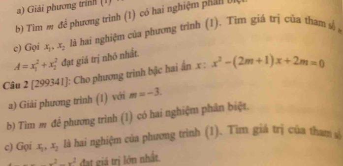 Giải phương trình (1) 
b) Tìm m để phương trình (1) có hai nghiệm phản 
c) Gọi x_1, x_2 là hai nghiệm của phương trình (1). Tìm giá trị của tham số
A=x_1^(2+x_2^2 đạt giá trị nhỏ nhất. 
Câu 2 [299341]: Cho phương trình bậc hai ân x : x^2)-(2m+1)x+2m=0
a) Giải phương trình (1) với m=-3. 
b) Tìm m đề phương trình (1) có hai nghiệm phân biệt. 
c) Gọi x_1, x_2 là hai nghiệm của phương trình (1). Tìm giá trị của tham số
-x^2-x^2 đạt giá trị lớn nhất.