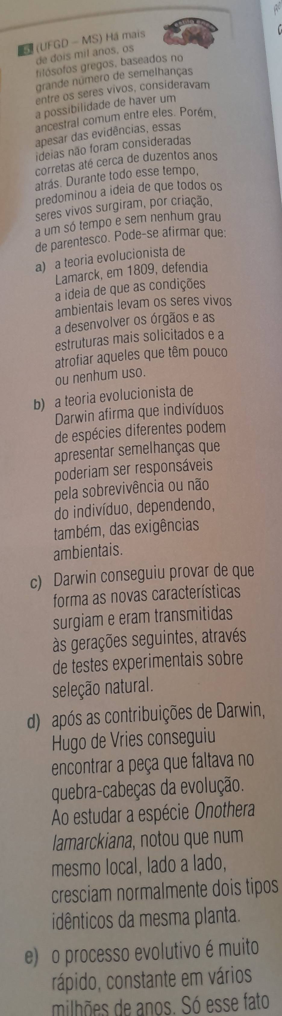 LF (UFGD - MS) Há mais
de dois mil anos, os
filósofos gregos, baseados no
grande número de semelhanças
entre os seres vivos, consideravam
a possibilidade de haver um
ancestral comum entre eles. Porém,
apesar das evidências, essas
ideias não foram consideradas
corretas até cerca de duzentos anos
atrás. Durante todo esse tempo,
predominou a ideia de que todos os
seres vivos surgiram, por criação,
a um só tempo e sem nenhum grau
de parentesco. Pode-se afirmar que:
a) a teoria evolucionista de
Lamarck, em 1809, defendia
a ideia de que as condições
ambientais levam os seres vivos
a desenvolver os órgãos e as
estruturas mais solicitados e a
atrofiar aqueles que têm pouco
ou nenhum uso.
b) a teoria evolucionista de
Darwin afirma que indivíduos
de espécies diferentes podem
apresentar semelhanças que
poderiam ser responsáveis
pela sobrevivência ou não
do indivíduo, dependendo,
também, das exigências
ambientais.
c) Darwin conseguiu provar de que
forma as novas características
surgiam e eram transmitidas
às gerações seguintes, através
de testes experimentais sobre
seleção natural.
d) após as contribuições de Darwin,
Hugo de Vries conseguiu
encontrar a peça que faltava no
quebra-cabeças da evolução.
Ao estudar a espécie Onothera
lamarckiana, notou que num
mesmo local, lado a lado,
cresciam normalmente dois tipos
idênticos da mesma planta.
e) o processo evolutivo é muito
rápido, constante em vários
milhões de anos. Só esse fato