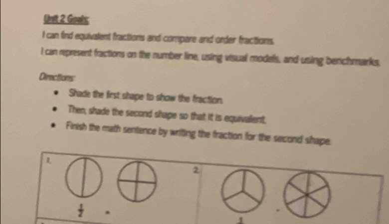 Goals; 
I can find equivalent fractions and compare and order fractions. 
I can represent fractions on the number line, using visual models, and using berchmarks, 
Directions 
Shade the first shape to show the fraction 
Then, shade the second shape so that it is equivalent. 
Finish the math sentence by writing the fraction for the second shape. 
L 
2
 1/2 . 
w 
1