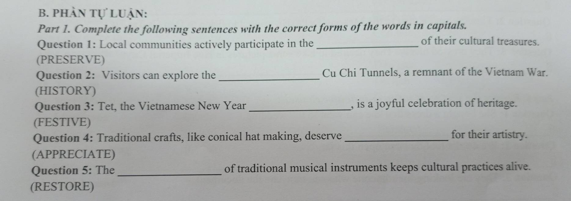 phần tự Luận: 
Part 1. Complete the following sentences with the correct forms of the words in capitals. 
Question 1: Local communities actively participate in the_ 
of their cultural treasures. 
(PRESERVE) 
Question 2: Visitors can explore the _Cu Chi Tunnels, a remnant of the Vietnam War. 
(HISTORY) 
Question 3: Tet, the Vietnamese New Year _, is a joyful celebration of heritage. 
(FESTIVE) 
Question 4: Traditional crafts, like conical hat making, deserve_ for their artistry. 
(APPRECIATE) 
Question 5: The _of traditional musical instruments keeps cultural practices alive. 
(RESTORE)