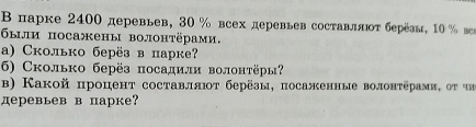 Β парке 2400 деревьев, 30 % всех деревьев составляτ берёэы, 10 % веs 
были посажены волонтёрами, 
a) Сколько берëз в парке? 
6) Сколько берёз посадили волонтёры? 
b) Какой процент составляют берёзы, посаженные волонтёрами, οt un 
деревьев в парке?