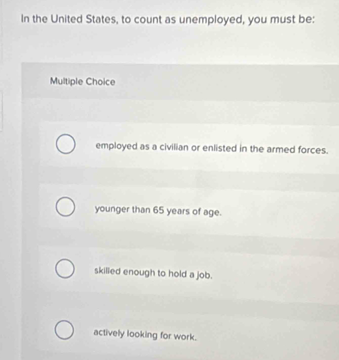 In the United States, to count as unemployed, you must be:
Multiple Choice
employed as a civilian or enlisted in the armed forces.
younger than 65 years of age.
skilled enough to hold a job.
actively looking for work.