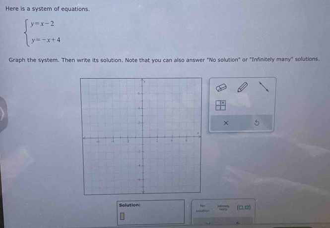 Here is a system of equations.
beginarrayl y=x-2 y=-x+4endarray.
Graph the system. Then write its solution. Note that you can also answer "No solution" or "Infinitely many" solutions. 
× 
Solution: Indirsticly mary (□ ,□ )
No 
solution