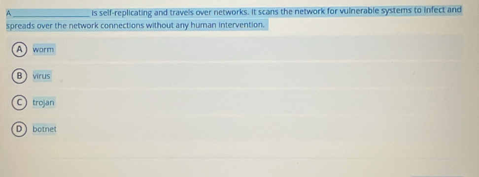 A_ is self-replicating and travels over networks. It scans the network for vulnerable systems to infect and
spreads over the network connections without any human intervention.
A worm
Bvirus
Ctrojan
Dbotnet